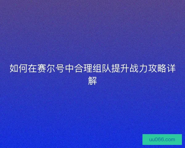 如何在赛尔号中合理组队提升战力攻略详解