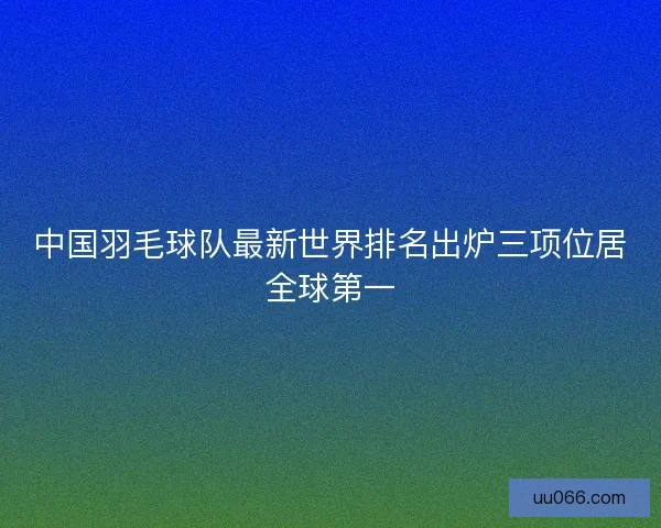 中国羽毛球队最新世界排名出炉三项位居全球第一