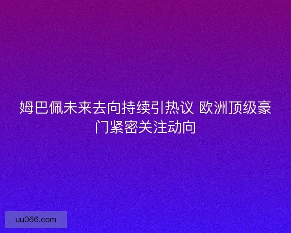 姆巴佩未来去向持续引热议 欧洲顶级豪门紧密关注动向