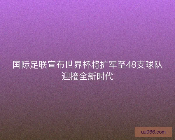 国际足联宣布世界杯将扩军至48支球队迎接全新时代