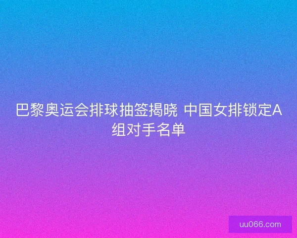 巴黎奥运会排球抽签揭晓 中国女排锁定A组对手名单