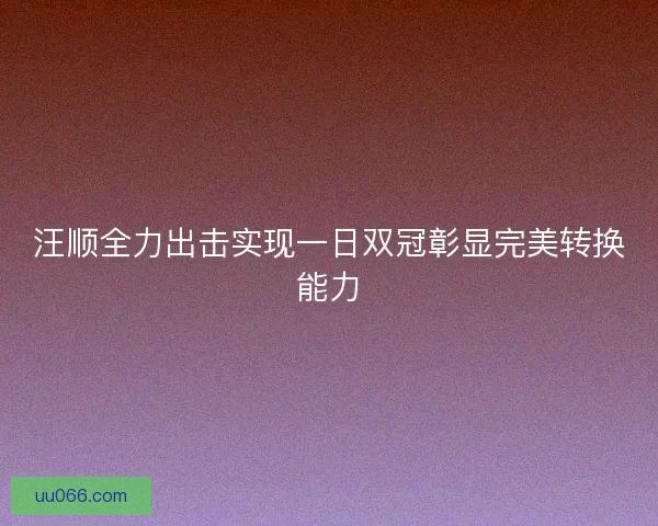 汪顺全力出击实现一日双冠彰显完美转换能力