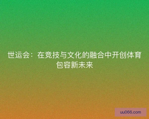 世运会：在竞技与文化的融合中开创体育包容新未来