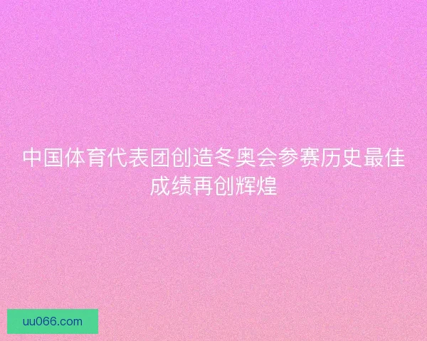 中国体育代表团创造冬奥会参赛历史最佳成绩再创辉煌