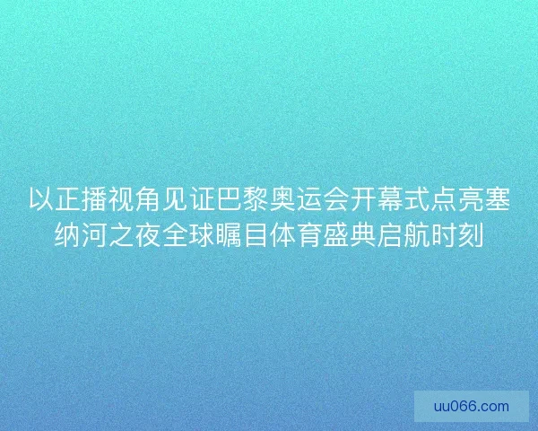 以正播视角见证巴黎奥运会开幕式点亮塞纳河之夜全球瞩目体育盛典启航时刻