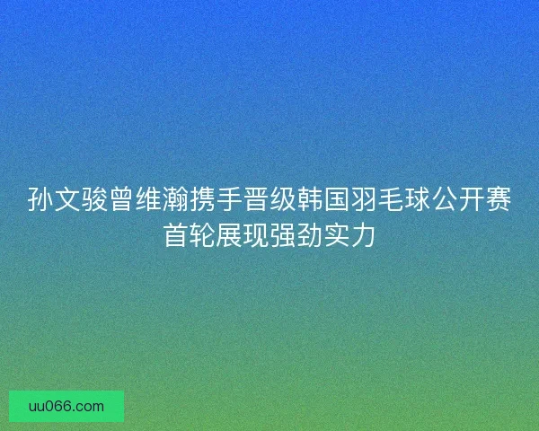 孙文骏曾维瀚携手晋级韩国羽毛球公开赛首轮展现强劲实力