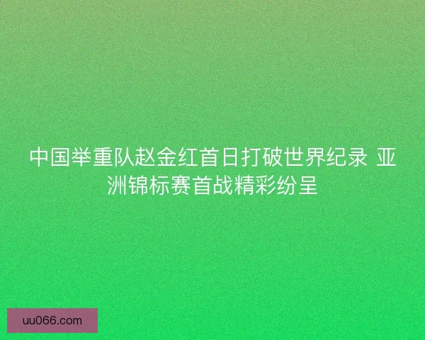 中国举重队赵金红首日打破世界纪录 亚洲锦标赛首战精彩纷呈