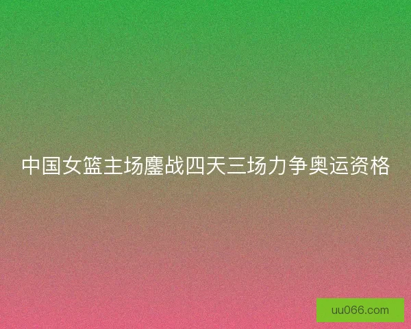 中国女篮主场鏖战四天三场力争奥运资格