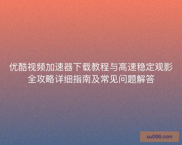 优酷视频加速器下载教程与高速稳定观影全攻略详细指南及常见问题解答