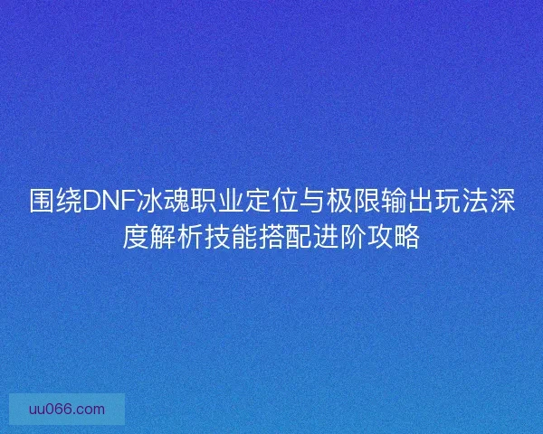 围绕DNF冰魂职业定位与极限输出玩法深度解析技能搭配进阶攻略